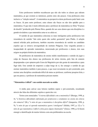 Estes professores também reconhecem que não são todos os alunos que odeiam
matemática, já que existem os talentosos, porém estes são poucos. Uma professora citou
inclusive a "seleção natural". A matemática na perspectiva desta professora pode banir com
os fracos. Já para outro professor, estes alunos são fracos ou não têm aptidão para a
matemática. O que não é muito diferente para o professor de matemática no filme "O preço
do desafio" produzido pela Warner Bros, quando diz aos seus alunos que esta disciplina é a
grande niveladora e que matemática ama-se ou odeia-se.
O sentido de que matemática seleciona os mais inteligentes pelos professores tem
ressonância do sentido "não entre quem não souber geometria" para Platão. A seleção
natural referida pela professora, também encontra ressonância de sentido no candidato
expulso que se retirava envergonhado do instituto Pitágoras. Esta vergonha perante a
incapacidade de aprender matemática, mencionada por professores e alunos, tem suas
origens na própria história da matemática.
Os professores de matemática do ensino médio manifestaram o sentido de jogar a
culpa do fracasso dos alunos nas professoras de séries iniciais, pelo fato de estarem
despreparadas e por optarem pelo Curso de Magistério por não gostar de matemática e para
fugir dela. Este sentido de empurrar a culpa longe de si, faz emergir o sentido de que
ensinar matemática também é para poucos, e que recai novamente no pré-construído, pois
ensinar uma disciplina considerada difícil dá status ao professor, conforme pesquisa feita, e
que me parece, o professor de matemática procura manter.
"Matemática é difícil": um sentido marcado na mídia
A mídia para cativar seus leitores também repete o pré-construído, ressaltando
através das falas dos diferentes sujeitos a quem deu voz.
Textos com enunciados: "A eterna dificuldade com a matemática" (Bissigo, 1998, p.
4), "a histórica dificuldade enfrentada por professores e estudantes no ensino da ciência
dos números" (Ib.), "o mito de que a matemática é disciplina difícil" (Junqueira, 1998, p.
9), "o mito de que só aprende matemática quem é inteligente" (Ochôa, 1997, p. 12) e "o
mito de que matemática é difícil e feita para alguns iluminados" (Greco, 1998, p. 6) fazem
emergir a identificação de muitos leitores com esta problemática na escola.
9
 