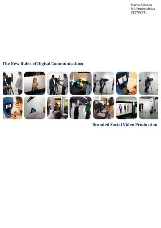  
	
  
	
  
	
  
	
  
	
  
	
  
	
  
	
  
	
  
	
  
	
  
	
  
	
  
	
  
	
  
	
  
	
  
	
  
	
  
	
  
	
  
	
  
	
  
	
  
	
  
	
  
	
  
	
  
The	
  New	
  Rules	
  of	
  Digital	
  Communication	
  
Branded	
  Social	
  Video	
  Production	
  
Marisa	
  Selanon	
  
MA	
  Future	
  Media	
  
S12788891	
  
 
