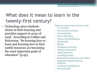 What does it mean to learn in the
twenty-first century?
• Technology gives students
choice in their learning and
provides support in areas of
need. According to Collins and
Halverson, “So learning how to
learn and learning how to find
useful resources are becoming
the most important goals of
education” (p.95).
There are many ways to learn in the
21st Century:
▫ Just-in-time learning
▫ Customization
▫ Home Schooling
▫ Games and Simulations
▫ Multimedia
▫ MUSE
▫ Workplace Learning
▫ Distance Education
▫ Adult Education
▫ Learning Centers
▫ Educational Television and Videos
▫ Computer-Based Learning
Software
▫ Technical Certifications
▫ Internet Cafés
 