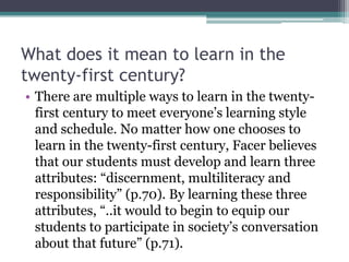 What does it mean to learn in the
twenty-first century?
• There are multiple ways to learn in the twenty-
first century to meet everyone’s learning style
and schedule. No matter how one chooses to
learn in the twenty-first century, Facer believes
that our students must develop and learn three
attributes: “discernment, multiliteracy and
responsibility” (p.70). By learning these three
attributes, “..it would to begin to equip our
students to participate in society’s conversation
about that future” (p.71).
 