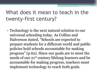 What does it mean to teach in the
twenty-first century?
• Technology is the next natural solution to our
universal schooling today. As Collins and
Halverson stated, “Schools are expected to
prepare students for a different world and public
policies hold schools accountable for making
progress” (p.62). Since our goals are to meet the
needs of our 21st century lifelong learners and be
accountable for making progress, teachers must
implement technology to reach both goals.
 