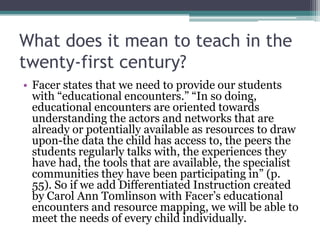 What does it mean to teach in the
twenty-first century?
• Facer states that we need to provide our students
with “educational encounters.” “In so doing,
educational encounters are oriented towards
understanding the actors and networks that are
already or potentially available as resources to draw
upon-the data the child has access to, the peers the
students regularly talks with, the experiences they
have had, the tools that are available, the specialist
communities they have been participating in” (p.
55). So if we add Differentiated Instruction created
by Carol Ann Tomlinson with Facer’s educational
encounters and resource mapping, we will be able to
meet the needs of every child individually.
 