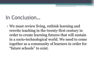 In Conclusion…
• We must review living, rethink learning and
rewrite teaching in the twenty-first century in
order to create learning futures that will sustain
in a socio-technological world. We need to come
together as a community of learners in order for
“future schools” to exist.
 