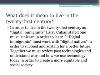 What does it mean to live in the
twenty-first century?
• In order to live in the twenty-first century as
“digital immigrants” Larry Cuban stated one
must “unlearn in order to learn.” “Digital
immigrants” must work with “digital natives” in
order to succeed and sustain for a better future.
Together we must review past technologies and
understand why and how we use technology
today in order to create a more equitable and
social society.
 