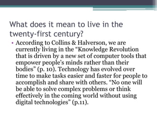 What does it mean to live in the
twenty-first century?
• According to Collins & Halverson, we are
currently living in the “Knowledge Revolution
that is driven by a new set of computer tools that
empower people’s minds rather than their
bodies” (p. 10). Technology has evolved over
time to make tasks easier and faster for people to
accomplish and share with others. “No one will
be able to solve complex problems or think
effectively in the coming world without using
digital technologies” (p.11).
 