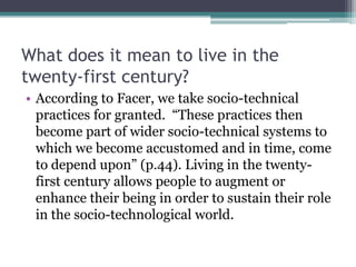 What does it mean to live in the
twenty-first century?
• According to Facer, we take socio-technical
practices for granted. “These practices then
become part of wider socio-technical systems to
which we become accustomed and in time, come
to depend upon” (p.44). Living in the twenty-
first century allows people to augment or
enhance their being in order to sustain their role
in the socio-technological world.
 