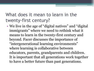 What does it mean to learn in the
twenty-first century?
• We live in the age of “digital natives” and “digital
immigrants” where we need to rethink what it
means to learn in the twenty-first century and
beyond. Facer discusses the importance of
“intergenerational learning environments”
where learning is collaborative between
educators, parents, grandparents and children.
It is important that all generations work together
to have a better future than past generations.
 