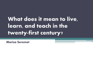 What does it mean to live,
learn, and teach in the
twenty-first century?
Marisa Seremet
 