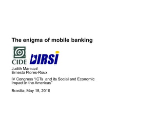 The enigma of mobile banking



Judith Mariscal
Ernesto Flores-Roux
IV Congress “ICTs and its Social and Economic
Impact in the Americas”

Brasilia, May 15, 2010
 