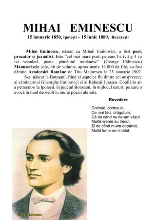 MIHAI EMINESCU
15 ianuarie 1850, Ipoteşti – 15 iunie 1889, Bucureşti
Mihai Eminescu, născut ca Mihail Eminovici, a fost poet,
prozator şi jurnalist. Este “cel mai mare poet, pe care l-a ivit şi-l va
ivi vreodată, poate, pământul românesc”. (George Călinescu)
Manuscrisele sale, 46 de volume, aproximativ 14.000 de file, au fost
dăruite Academiei Române de Titu Maiorescu la 25 ianuarie 1902.
S- S-a născut la Botoşani, fiind al şaptelea fiu dintre cei unsprezece
ai căminarului Gheorghe Eminovici şi ai Ralucăi Juraşcu. Copilăria şi-
a petrecut-o la Ipoteşti, în judeţul Botoşani, în mijlocul naturii pe care o
evocă în mod deosebit în multe poezii ale sale.
Revedere
Codrule, codruţule,
Ce mai faci, drăguţule,
Că de când nu ne-am văzut
Multă vreme au trecut
Şi de când m-am depărtat,
Multă lume am îmblat.
 