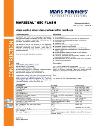 MARISEAL 650 FLASH TECHNICAL DATA SHEET
Date: 01.01.2014 – Version 14
Liquid-applied polyurethane waterproofing membrane
Product description Advantages
MARISEAL 650 FLASH is a thixotropic, liquid-applied,
highly permanent elastic, cold applied and cold curing, bitumen
extended, one component polyurethane membrane used for
long-lasting waterproofing. Solvent based.
The MARISEAL 650 FLASH is based on pure elastomeric
hydrophobic polyurethane resins, and is extended with
chemically polymerized virgin bitumen, which result in
excellent mechanical, chemical, thermal and natural element
resistance properties.
Cures by reaction with ground and air moisture.
Simple application.
Thixotropic rheology for easy application on vertical surfaces.
When applied forms seamless membrane without joints.
Resistant to water.
Resistant to frost.
Provides excellent crack-bridging properties.
Good water vapor blocking properties.
Provides excellent thermal resistance, it never turns soft.
Maintains its mechanical properties over a temperature span of
-40
o
C to +90
o
C.
Provides excellent adhesion to almost any type of surface.
Resistant to domestic chemicals.
Even if the membrane gets mechanically damaged, it can be
easily repaired locally within minutes.
Does not need the use of open flames (torch) during application.
Positive feedback worldwide.
Uses Consumption
The MARISEAL® 650 FLASH is used for:
Waterproofing of Foundations
Waterproofing of Retaining Walls
Under-tile Waterproofing in Bathrooms, Terraces, Roofs,etc
Waterproofing of Roofs with inverted insulation
Waterproofing of Asphalt- and Bitumen-felts, etc
The MARISEAL® 650FLASH is also used to create waterproof
seals on complex roofing details such as Flashings and 90
o
angles (wall-floor and wall-wall connections, etc), Lightdomes
and Rooflights, Chimneys and Pipes, Air-Condition and
Photovoltaic Systems, Siphons and Gutters, etc.
1,0 -1,5 kg/m
2
applied in two or three layers.
This coverage is based on application by roller onto a smooth
surface in optimum conditions. Factors like surface porosity,
temperature and application method can alter consumption.
Colors
The MARISEAL 650 FLASH is supplied in black.
Technical Data *
PROPERTY RESULTS TEST METHOD
Elongation at Break > 850 % ASTM D 412 / DIN 52455
Tensile Strength > 4,5 N/ mm
2
ASTM D 412 / DIN 52455
E-Modulus ~0,6 N/ mm
2
ASTM D 412 / DIN 52455
Tear Resistance 14,1 N/ mm ASTM D 624
Puncture Resistance 150 N ASTM E 154
Resistance to Hydrostatic pressure No Leak @ 3 bar (30 m water column) DIN 16726
Adhesion to concrete >1,0 N/mm
2
ASTM D 903
Hardness (Shore A Scale) 35 ASTM D 2240 (15”)
Thermal Resistance (80
o
C for 100 days) Passed - No significant changes EOTA TR-011
Hydrolysis (5% KOH, 7days cycle) No significant elastomeric change Inhouse Lab
Service Temperature -40
o
C to +90
o
C Inhouse Lab
Max. Temperature short time (15min shock) 250
o
C Inhouse Lab
Tack Free Time 5 hours
Conditions: 20
o
C, 50% RH
Light Pedestrian Traffic Time 24 - 48 hours
Final Curing time 7 days
Chemic al Pr oper ties Good resistance against acidic and alkali solutions (5%), detergents,
seawater and oils.
Application
Surface Preparation
 