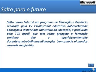Salto para o futuro Salto parao Futuroé um programa de Educação a Distância realizado pela TV Escola(canal educativo daSecretariade Educação a Distânciado Ministério da Educação) e produzido pela TVE Brasil, que tem como proposta a formação continua dae o aperfeiçoamentode docentesquetrabalhamemEducação, bemcomode alunosdos cursosde magistério. 