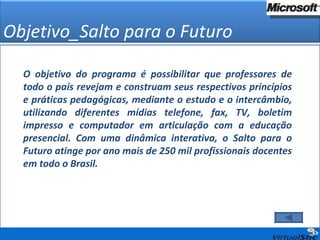 Objetivo_Salto para o Futuro O objetivo do programa é possibilitar que professores de todo o país revejam e construam seus respectivos princípios e práticas pedagógicas, mediante o estudo e o intercâmbio, utilizando diferentes mídias telefone, fax, TV, boletim impresso e computador em articulação com a educação presencial. Com uma dinâmica interativa, o Salto para o Futuro atinge por ano mais de 250 mil profissionais docentes em todo o Brasil. 