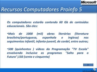Recursos Computadores Proinfo 5 Os computadores estarão contendo 60 Gb de conteúdos educacionais. São eles: Mais de 1000 (mil) obras literárias (literatura brasileira/portuguesa, espanhola e inglesa) nos seguimentos infantil, infanto-juvenil, de cordel, entre outros; 500 (quinhentos ) vídeos da Programação "TV Escola" envolvendo inclusive os programas "Salto para o Futuro";150 (cento e cinquenta)  