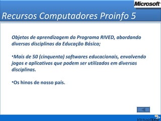 Objetos de aprendizagem do Programa RIVED, abordando diversas disciplinas da Educação Básica; Mais de 50 (cinquenta) softwares educacionais, envolvendo jogos e aplicativos que podem ser utilizados em diversas disciplinas. Os hinos de nosso país. Recursos Computadores Proinfo 5 