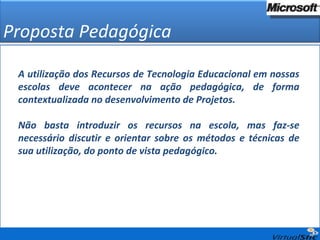 Proposta Pedagógica A utilização dos Recursos de Tecnologia Educacional em nossas escolas deve acontecer na ação pedagógica, de forma contextualizada no desenvolvimento de Projetos. Não basta introduzir os recursos na escola, mas faz-se necessário discutir e orientar sobre os métodos e técnicas de sua utilização, do ponto de vista pedagógico. 