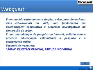 Webquest É um modelo extremamente simples e rico para dimensionar usos educacionais da Web, com fundamento em aprendizagem cooperativa e processos investigativos na construção do saber.  É uma metodologia de pesquisa na internet, voltada para o processo educacional, estimulando a pesquisa e o pensamento crítico.  Exemplo de webquest: "ÁGUA" QUESTÃO MUNDIAL, ATITUDE INDIVIDUAL 