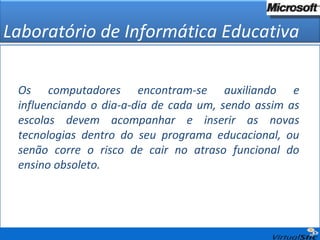 Os computadores encontram-se auxiliando e influenciando o dia-a-dia de cada um, sendo assim as escolas devem acompanhar e inserir as novas tecnologias dentro do seu programa educacional, ou senão corre o risco de cair no atraso funcional do ensino obsoleto. Laboratório de Informática Educativa 