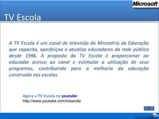 A TV Escola é um canal de televisão do Ministério da Educação que capacita, aperfeiçoa e atualiza educadores da rede pública desde 1996. A proposta da TV Escola é proporcionar ao educador acesso ao canal e estimular a utilização de seus programas, contribuindo para a melhoria da educação construída nas escolas. Agora a TV Escola no  youtube http://www.youtube.com/tvescola TV Escola 