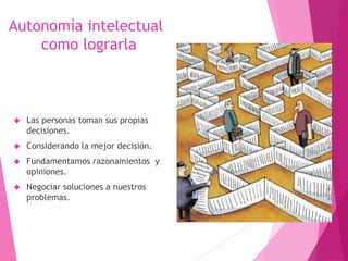 Autonomía intelectual 
como lograrla 
 Las personas toman sus propias 
decisiones. 
 Considerando la mejor decisión. 
 Fundamentamos razonamientos y 
opiniones. 
 Negociar soluciones a nuestros 
problemas. 
 