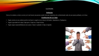 LA CULPA
Definición
Error en la conducta, es decir, un error en el cual incurre una persona cuando tiene que comportarse de un determinado modo, de una manera prefijada y no lo hace.
Clasificación De La Culpa
• Según consista en una conducta positiva (un hacer) o negativa (un no hacer), del deudor.: Imprudencia o Negligencia.
• Según la gravedad de la culpa. Culpa grave, Culpa leve, Culpa levísima.
• Según origine responsabilidad por actos ajenos. Culpa in vigilando o Culpa in eligendo.
 