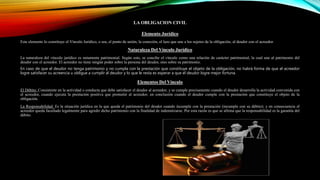 LA OBLIGACION CIVIL
Elemento Jurídico
Este elemento lo constituye el Vínculo Jurídico, o sea, el punto de unión, la conexión, el lazo que une a los sujetos de la obligación, al deudor con el acreedor.
Naturaleza Del Vínculo Jurídico
La naturaleza del vínculo jurídico es netamente patrimonial. Según esto, se concibe el vínculo como una relación de carácter patrimonial, la cual une al patrimonio del
deudor con el acreedor. El acreedor no tiene ningún poder sobre la persona del deudor, sino sobre su patrimonio.
En caso de que el deudor no tenga patrimonio y no cumpla con la prestación que constituye el objeto de la obligación, no habrá forma de que el acreedor
logre satisfacer su acreencia u obligue a cumplir al deudor y lo que le resta es esperar a que el deudor logre mejor fortuna.
Elementos Del Vínculo
El Débito: Consistente en la actividad o conducta que debe satisfacer el deudor al acreedor; y se cumple precisamente cuando el deudor desarrolla la actividad convenida con
el acreedor, cuando ejecuta la prestación positiva que prometió al acreedor; en conclusión cuando el deudor cumple con la prestación que constituye el objeto de la
obligación.
La Responsabilidad: Es la situación jurídica en la que queda el patrimonio del deudor cuando incumple con la prestación (incumple con su débito); y en consecuencia el
acreedor queda facultado legalmente para agredir dicho patrimonio con la finalidad de indemnizarse. Por esta razón es que se afirma que la responsabilidad es la garantía del
débito.
 