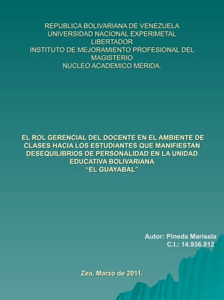 REPUBLICA BOLIVARIANA DE VENEZUELA UNIVERSIDAD NACIONAL EXPERIMETAL LIBERTADOR INSTITUTO DE MEJORAMIENTO PROFESIONAL DEL MAGISTERIO NUCLEO ACADEMICO MERIDA.  EL ROL GERENCIAL DEL DOCENTE EN EL AMBIENTE DE CLASES HACIA LOS ESTUDIANTES QUE MANIFIESTAN DESEQUILIBRIOS DE PERSONALIDAD EN LA UNIDAD EDUCATIVA BOLIVARIANA “EL GUAYABAL”   Zea, Marzo de 2011. Autor: Pineda Marisela C.I.: 14.936.812 