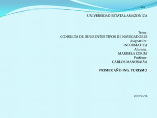UNIVERSIDAD ESTATAL AMAZONICA



                                         Tema:
CONSULTA DE DIFERENTES TIPOS DE NAVEGADORES
                                    Asignatura:
                                INFORMATICA
                                       Alumna:
                              MARISELA CERDA
                                      Profesor:
                          CARLOS MANOSALVA

                    PRIMER AÑO ING. TURISMO




                                       2011-2012
 
