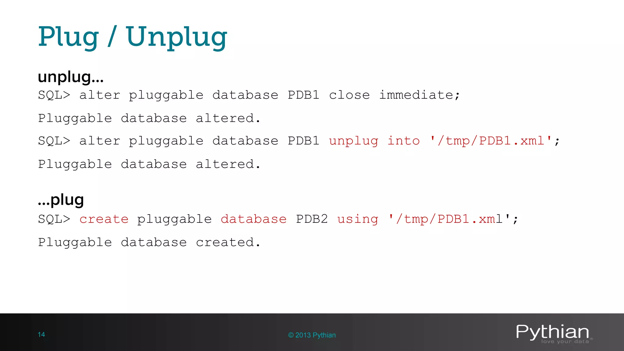 Plug / Unplug unplug… SQL> alter pluggable database PDB1 close immediate; Pluggable database altered. SQL> alter pluggable database PDB1 unplug into '/tmp/PDB1.xml'; Pluggable database altered. © 2013 Pythian14 SQL> create pluggable database PDB2 using '/tmp/PDB1.xml'; Pluggable database created. …plug 