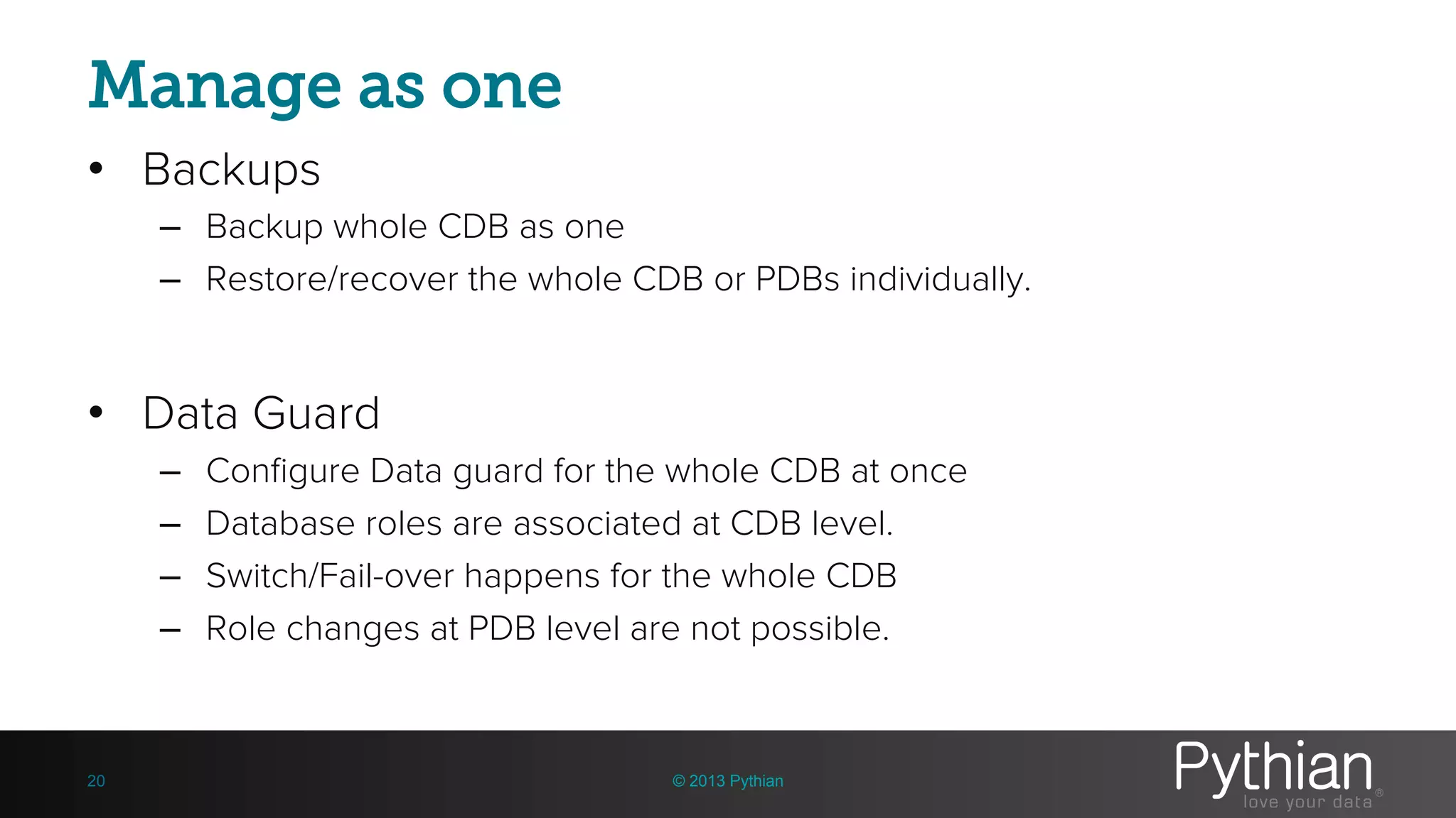 Manage as one • Backups – Backup whole CDB as one – Restore/recover the whole CDB or PDBs individually. • Data Guard – Configure Data guard for the whole CDB at once – Database roles are associated at CDB level. – Switch/Fail-over happens for the whole CDB – Role changes at PDB level are not possible. © 2013 Pythian20 