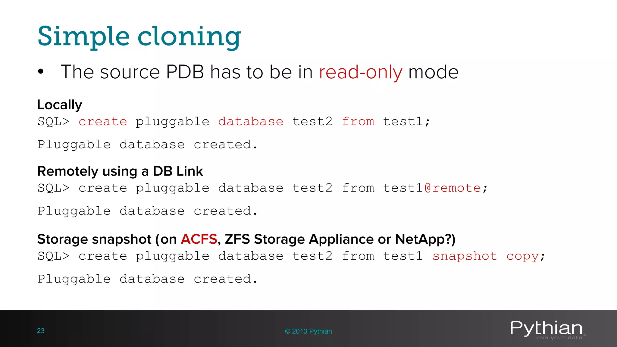 Simple cloning Locally SQL> create pluggable database test2 from test1; Pluggable database created. © 2013 Pythian23 Remotely using a DB Link SQL> create pluggable database test2 from test1@remote; Pluggable database created. • The source PDB has to be in read-only mode Storage snapshot ( on ACFS, ZFS Storage Appliance or NetApp?) SQL> create pluggable database test2 from test1 snapshot copy; Pluggable database created. 