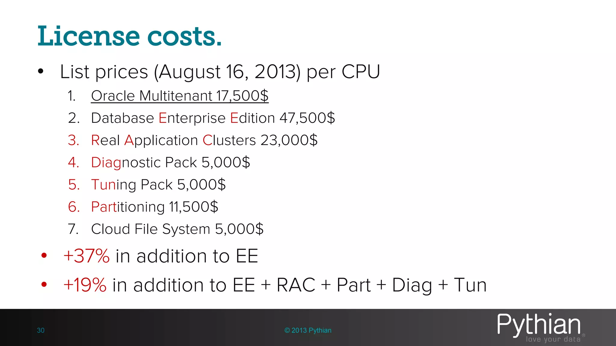 License costs. • List prices (August 16, 2013) per CPU 1. Oracle Multitenant 17,500$ 2. Database Enterprise Edition 47,500$ 3. Real Application Clusters 23,000$ 4. Diagnostic Pack 5,000$ 5. Tuning Pack 5,000$ 6. Partitioning 11,500$ 7. Cloud File System 5,000$ • +37% in addition to EE • +19% in addition to EE + RAC + Part + Diag + Tun © 2013 Pythian30 