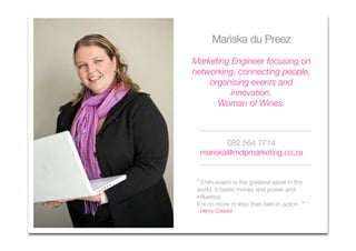 Mariska du Preez

Marketing Engineer focusing on
networking, connecting people,
    organising events and
          innovation.
      Woman of Wines.



         082 564 7714
  mariska@mdpmarketing.co.za


 ” Enthusiasm is the greatest asset in the
 world. It beats money and power and
 influence.
 It is no more or less than faith in action. "
 - Henry Chester
 