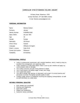 Curriculum Vitae of Mariska Colleen January
1
CURRICULUM VITAE OF MARISKA COLLEEN JANUARY
35 Barry Street, Robertson, 6705
Contact Numbers: 071 930 9386 (mobile)
E-mail: Mariska.January@gmail.com
PERSONAL INFORMATION
Name Mariska Colleen
Surname January
Identity Number 8106280212082
Date of Birth 28 June 1981
Age 34
Gender Female
Nationality SA-Citizen
Ethnic Group Colored
Language Afrikaans & English
Driver’s License Code B (8)
Current job location Robertson
Availability Immediately
PROFESSIONAL PROFILE
 I work in a pressurized environment with constant deadlines, which I meet by using my
excellent time management and organizing skills.
 I have situations on a daily basis where I have to use my own initiative and apply my
communication skills on all levels.
 I am quality conscious and give strong attention to detail
 I am a quick learner and always eager to learn new things.
 I am a good team player
 I am able to handle high volumes of information and convert it to sound practice and
processes to achieve the highest possible quality of work.
 I handle a large volume of confidential incoming and outgoing correspondence as well
as staff information on a daily basis.
NOTABLE PERSONAL QUALITIES
 Kind, reliable and considerate
 Planning and Organizing
 Good team worker
 Diligent and hardworking
 Customer service orientated
 