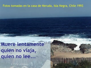 ..
Muere lentamente
quien no viaja,
quien no lee...
Fotos tomadas en la casa de Neruda, Isla Negra, Chile 1993
 