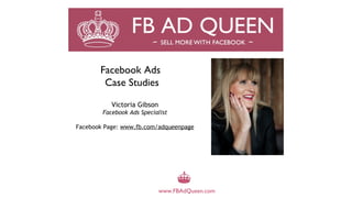 Facebook Ads
        Case Studies

           Victoria Gibson
        Facebook Ads Specialist

Facebook Page: www.fb.com/adqueenpage




                             www.FBAdQueen.com
 