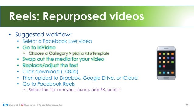 Reels: Repurposed videos
• Suggested workflow:
• Select a Facebook Live video
• Go to InVideo
• Choose a Category > pick a 9:16 Template
• Swap out the media for your video
• Replace/adjust the text
• Click download (1080p)
• Then upload to Dropbox, Google Drive, or iCloud
• Go to Facebook Reels
• Select the file from your source, add FX, publish
@marismith | @mari_smith | © Mari Smith International, Inc. 11
 