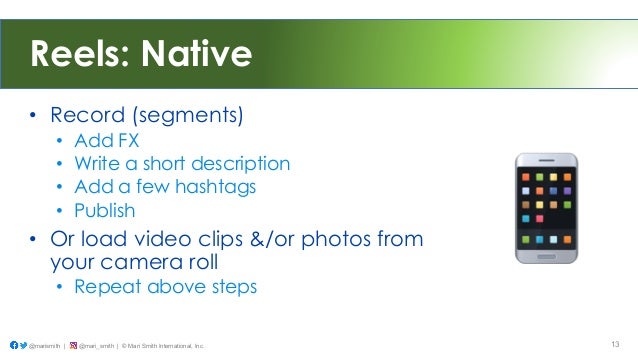 Reels: Native
• Record (segments)
• Add FX
• Write a short description
• Add a few hashtags
• Publish
• Or load video clips &/or photos from
your camera roll
• Repeat above steps
@marismith | @mari_smith | © Mari Smith International, Inc. 13
 