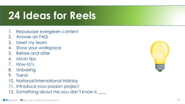 24 Ideas for Reels
1. Repurpose evergreen content
2. Answer an FAQ
3. Meet my team
4. Show your workspace
5. Before and after
6. Micro tips
7. How-to’s
8. Unboxing
9. Trend
10. National/International Holiday
11. Introduce your passion project
12. Something about me you don’t know is ____
@marismith | @mari_smith | © Mari Smith International, Inc. 15
 