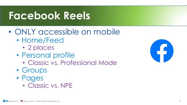 Facebook Reels
• ONLY accessible on mobile
• Home/Feed
• 2 places
• Personal profile
• Classic vs. Professional Mode
• Groups
• Pages
• Classic vs. NPE
@marismith | @mari_smith | © Mari Smith International, Inc. 6
 