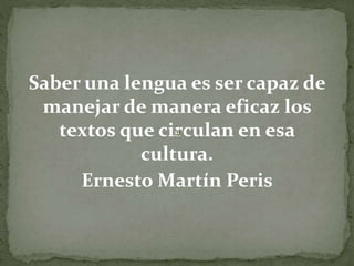 Saber una lengua es ser capaz de
manejar de manera eficaz los
textos que circulan en esa
cultura.
Ernesto Martín Peris
 