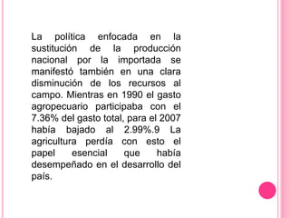 La política enfocada en la
sustitución de la producción
nacional por la importada se
manifestó también en una clara
disminución de los recursos al
campo. Mientras en 1990 el gasto
agropecuario participaba con el
7.36% del gasto total, para el 2007
había bajado al 2.99%.9 La
agricultura perdía con esto el
papel esencial que había
desempeñado en el desarrollo del
país.
 