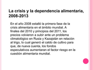En el año 2008 estalló la primera fase de la
crisis alimentaria en el ámbito mundial. A
finales del 2010 y principios del 2011, los
precios volvieron a subir ante un problema
climatológico en Rusia y Kazajstán en relación
al trigo, lo cual generó el caldo de cultivo para
que, de nueva cuenta, los fondos
especulativos aumentaran el factor riesgo en la
cuestión alimentaria mundial.
La crisis y la dependencia alimentaria,
2008-2013
 