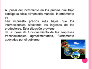 A pesar del incremento en los precios que trajo
consigo la crisis alimentaria mundial, internamente
se
han impuesto precios más bajos que los
internacionales afectando los ingresos de los
productores. Esta situación proviene
de la forma de funcionamiento de las empresas
transnacionales agroalimentarias, fuertemente
apoyadas por el gobierno.
 