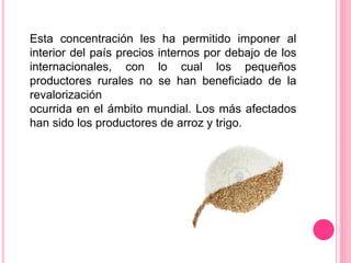 Esta concentración les ha permitido imponer al
interior del país precios internos por debajo de los
internacionales, con lo cual los pequeños
productores rurales no se han beneficiado de la
revalorización
ocurrida en el ámbito mundial. Los más afectados
han sido los productores de arroz y trigo.
 
