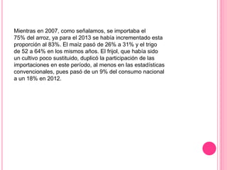 Mientras en 2007, como señalamos, se importaba el
75% del arroz, ya para el 2013 se había incrementado esta
proporción al 83%. El maíz pasó de 26% a 31% y el trigo
de 52 a 64% en los mismos años. El frijol, que había sido
un cultivo poco sustituido, duplicó la participación de las
importaciones en este período, al menos en las estadísticas
convencionales, pues pasó de un 9% del consumo nacional
a un 18% en 2012.
 