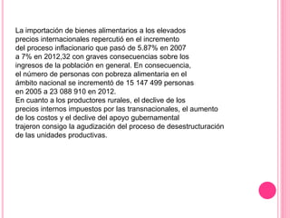 La importación de bienes alimentarios a los elevados
precios internacionales repercutió en el incremento
del proceso inflacionario que pasó de 5.87% en 2007
a 7% en 2012,32 con graves consecuencias sobre los
ingresos de la población en general. En consecuencia,
el número de personas con pobreza alimentaria en el
ámbito nacional se incrementó de 15 147 499 personas
en 2005 a 23 088 910 en 2012.
En cuanto a los productores rurales, el declive de los
precios internos impuestos por las transnacionales, el aumento
de los costos y el declive del apoyo gubernamental
trajeron consigo la agudización del proceso de desestructuración
de las unidades productivas.
 