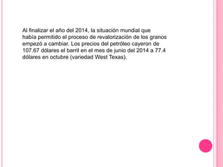 Al finalizar el año del 2014, la situación mundial que
había permitido el proceso de revalorización de los granos
empezó a cambiar. Los precios del petróleo cayeron de
107.67 dólares el barril en el mes de junio del 2014 a 77.4
dólares en octubre (variedad West Texas).
 