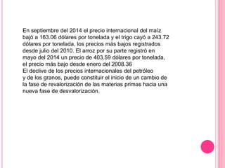 En septiembre del 2014 el precio internacional del maíz
bajó a 163.06 dólares por tonelada y el trigo cayó a 243.72
dólares por tonelada, los precios más bajos registrados
desde julio del 2010. El arroz por su parte registró en
mayo del 2014 un precio de 403.59 dólares por tonelada,
el precio más bajo desde enero del 2008.36
El declive de los precios internacionales del petróleo
y de los granos, puede constituir el inicio de un cambio de
la fase de revalorización de las materias primas hacia una
nueva fase de desvalorización.
 