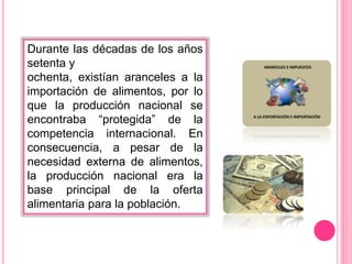 Durante las décadas de los años
setenta y
ochenta, existían aranceles a la
importación de alimentos, por lo
que la producción nacional se
encontraba “protegida” de la
competencia internacional. En
consecuencia, a pesar de la
necesidad externa de alimentos,
la producción nacional era la
base principal de la oferta
alimentaria para la población.
 